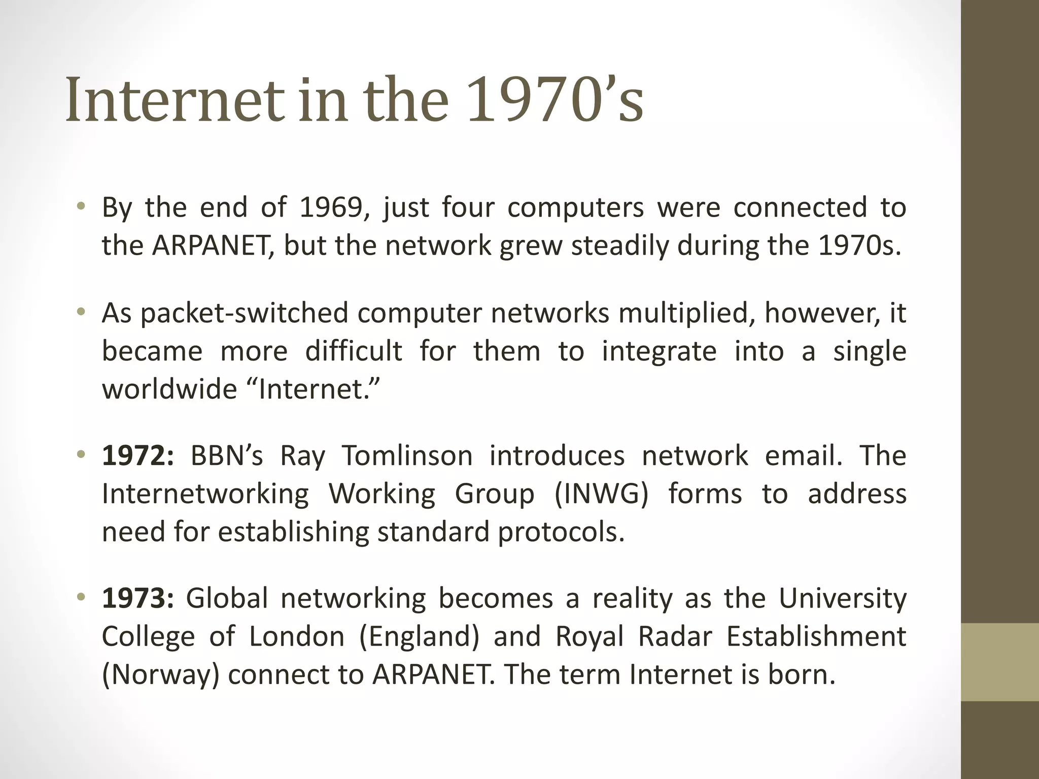 Internet in the 1970’s
• By the end of 1969, just four computers were connected to
the ARPANET, but the network grew steadily during the 1970s.
• As packet-switched computer networks multiplied, however, it
became more difficult for them to integrate into a single
worldwide “Internet.”
• 1972: BBN’s Ray Tomlinson introduces network email. The
Internetworking Working Group (INWG) forms to address
need for establishing standard protocols.
• 1973: Global networking becomes a reality as the University
College of London (England) and Royal Radar Establishment
(Norway) connect to ARPANET. The term Internet is born.
 