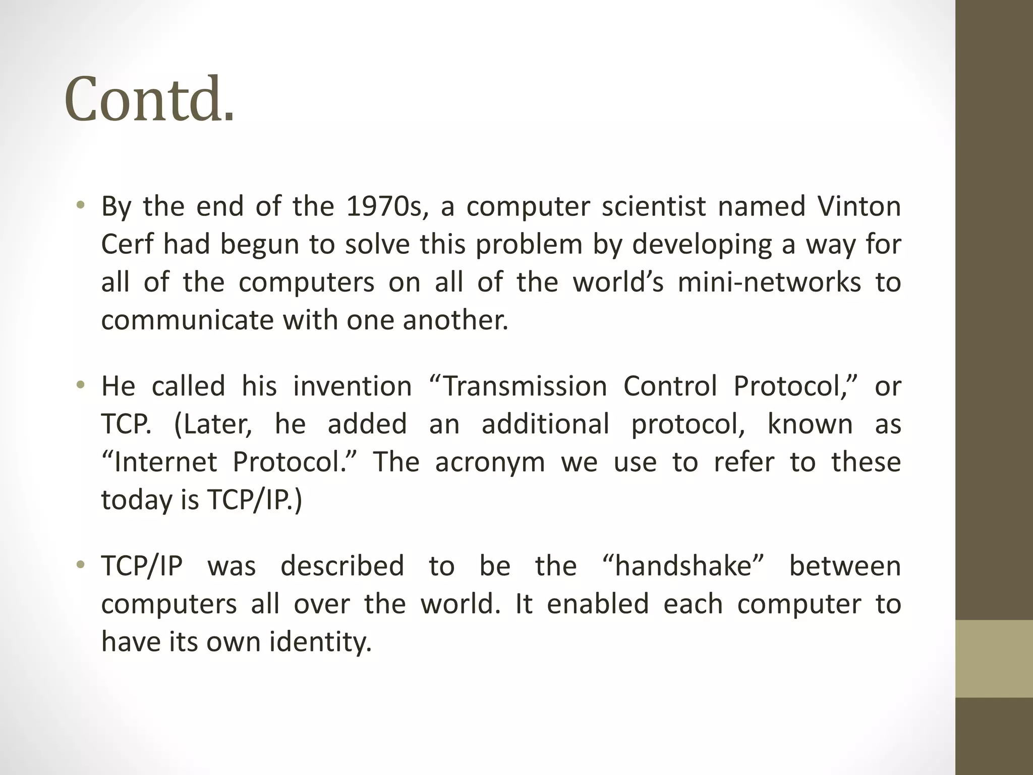 Contd.
• By the end of the 1970s, a computer scientist named Vinton
Cerf had begun to solve this problem by developing a way for
all of the computers on all of the world’s mini-networks to
communicate with one another.
• He called his invention “Transmission Control Protocol,” or
TCP. (Later, he added an additional protocol, known as
“Internet Protocol.” The acronym we use to refer to these
today is TCP/IP.)
• TCP/IP was described to be the “handshake” between
computers all over the world. It enabled each computer to
have its own identity.
 