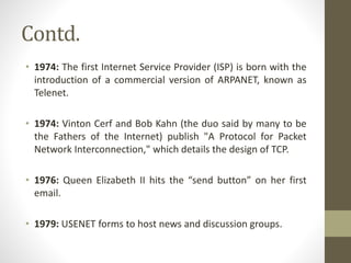 Contd.
• 1974: The first Internet Service Provider (ISP) is born with the
introduction of a commercial version of ARPANET, known as
Telenet.
• 1974: Vinton Cerf and Bob Kahn (the duo said by many to be
the Fathers of the Internet) publish "A Protocol for Packet
Network Interconnection," which details the design of TCP.
• 1976: Queen Elizabeth II hits the “send button” on her first
email.
• 1979: USENET forms to host news and discussion groups.
 