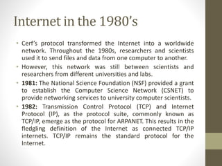 Internet in the 1980’s
• Cerf’s protocol transformed the Internet into a worldwide
network. Throughout the 1980s, researchers and scientists
used it to send files and data from one computer to another.
• However, this network was still between scientists and
researchers from different universities and labs.
• 1981: The National Science Foundation (NSF) provided a grant
to establish the Computer Science Network (CSNET) to
provide networking services to university computer scientists.
• 1982: Transmission Control Protocol (TCP) and Internet
Protocol (IP), as the protocol suite, commonly known as
TCP/IP, emerge as the protocol for ARPANET. This results in the
fledgling definition of the Internet as connected TCP/IP
internets. TCP/IP remains the standard protocol for the
Internet.
 