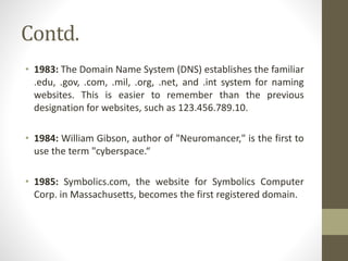 Contd.
• 1983: The Domain Name System (DNS) establishes the familiar
.edu, .gov, .com, .mil, .org, .net, and .int system for naming
websites. This is easier to remember than the previous
designation for websites, such as 123.456.789.10.
• 1984: William Gibson, author of "Neuromancer," is the first to
use the term "cyberspace.“
• 1985: Symbolics.com, the website for Symbolics Computer
Corp. in Massachusetts, becomes the first registered domain.
 