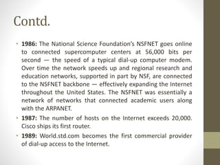 Contd.
• 1986: The National Science Foundation’s NSFNET goes online
to connected supercomputer centers at 56,000 bits per
second — the speed of a typical dial-up computer modem.
Over time the network speeds up and regional research and
education networks, supported in part by NSF, are connected
to the NSFNET backbone — effectively expanding the Internet
throughout the United States. The NSFNET was essentially a
network of networks that connected academic users along
with the ARPANET.
• 1987: The number of hosts on the Internet exceeds 20,000.
Cisco ships its first router.
• 1989: World.std.com becomes the first commercial provider
of dial-up access to the Internet.
 