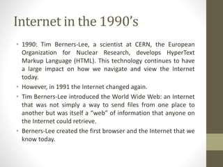 Internet in the 1990’s
• 1990: Tim Berners-Lee, a scientist at CERN, the European
Organization for Nuclear Research, develops HyperText
Markup Language (HTML). This technology continues to have
a large impact on how we navigate and view the Internet
today.
• However, in 1991 the Internet changed again.
• Tim Berners-Lee introduced the World Wide Web: an Internet
that was not simply a way to send files from one place to
another but was itself a “web” of information that anyone on
the Internet could retrieve.
• Berners-Lee created the first browser and the Internet that we
know today.
 