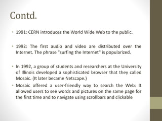 Contd.
• 1991: CERN introduces the World Wide Web to the public.
• 1992: The first audio and video are distributed over the
Internet. The phrase "surfing the Internet" is popularized.
• In 1992, a group of students and researchers at the University
of Illinois developed a sophisticated browser that they called
Mosaic. (It later became Netscape.)
• Mosaic offered a user-friendly way to search the Web: It
allowed users to see words and pictures on the same page for
the first time and to navigate using scrollbars and clickable
 