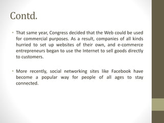 Contd.
• That same year, Congress decided that the Web could be used
for commercial purposes. As a result, companies of all kinds
hurried to set up websites of their own, and e-commerce
entrepreneurs began to use the Internet to sell goods directly
to customers.
• More recently, social networking sites like Facebook have
become a popular way for people of all ages to stay
connected.
 