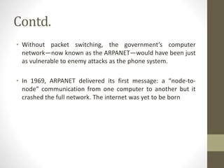 Contd.
• Without packet switching, the government’s computer
network—now known as the ARPANET—would have been just
as vulnerable to enemy attacks as the phone system.
• In 1969, ARPANET delivered its first message: a “node-to-
node” communication from one computer to another but it
crashed the full network. The internet was yet to be born
 
