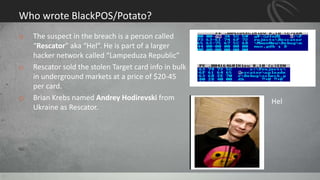 Who wrote BlackPOS/Potato?
o The suspect in the breach is a person called
“Rescator” aka “Hel”. He is part of a larger
hacker network called “Lampeduza Republic”
o Rescator sold the stolen Target card info in bulk
in underground markets at a price of $20-45
per card.
o Brian Krebs named Andrey Hodirevski from
Ukraine as Rescator.
11
Hel
 