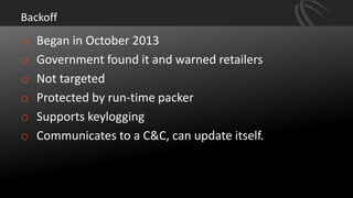 Backoff
o Began in October 2013
o Government found it and warned retailers
o Not targeted
o Protected by run-time packer
o Supports keylogging
o Communicates to a C&C, can update itself.
 