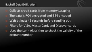 Backoff Data Exfiltration
o Collects credit cards from memory scraping
o The data is RC4 encrypted and B64 encoded
o Wait at least 45 seconds before sending out
o Filters for VISA, MasterCard, and Discover cards
o Uses the Luhn Algorithm to check the validity of the
account number
 