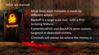 What we learned
o Most likely each malware is made by
different actors.
o Backoff is a large scale bot, with a POS
scraping feature.
o FrameWorkPOS and BlackPOS were custom,
targeted at dedicated victims.
o Criminals will always be where the money is
at.
 