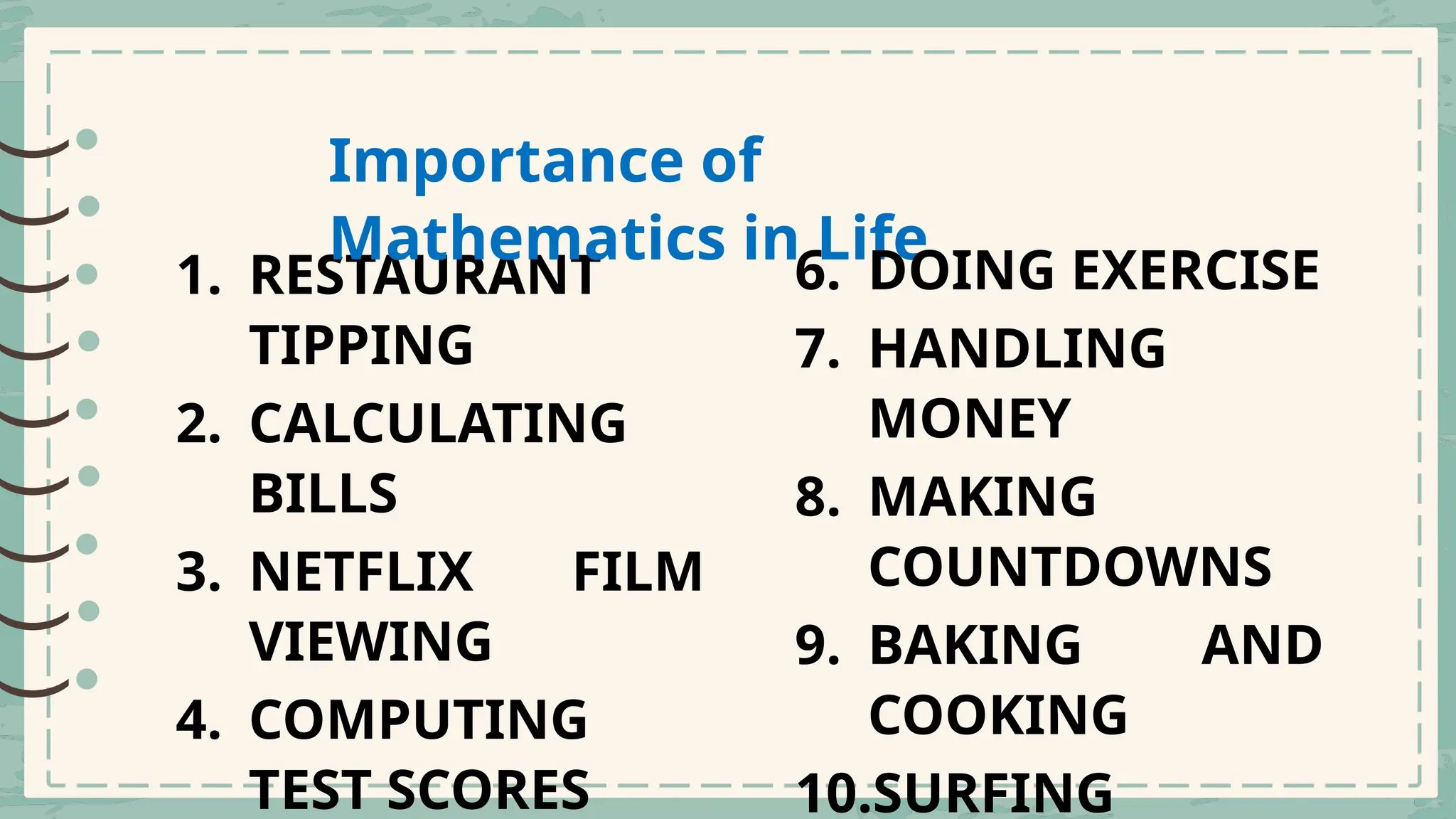 )
)
)
)
)
)
)
)
)
)
)
)
)
)
)
)
)
)
1. RESTAURANT
TIPPING
2. CALCULATING
BILLS
3. NETFLIX FILM
VIEWING
4. COMPUTING
TEST SCORES
Importance of
Mathematics in Life
6. DOING EXERCISE
7. HANDLING
MONEY
8. MAKING
COUNTDOWNS
9. BAKING AND
COOKING
10.SURFING
 