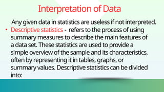 InterpretationofData
Anygivendatainstatisticsareuselessifnotinterpreted.
• Descriptivestatistics - referstotheprocessofusing
summarymeasurestodescribethemainfeaturesof
adataset.Thesestatisticsareusedtoprovidea
simpleoverviewof thesampleanditscharacteristics,
oftenbyrepresentingitintables,graphs,or
summaryvalues.Descriptivestatisticscanbedivided
into:
 