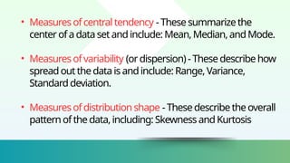 • Measuresofcentraltendency -Thesesummarizethe
centerofadatasetandinclude:Mean,Median,andMode.
• Measuresofvariability (ordispersion)-Thesedescribehow
spreadoutthedataisandinclude:Range,Variance,
Standarddeviation.
• Measuresofdistributionshape -Thesedescribetheoverall
patternofthedata,including:SkewnessandKurtosis
 