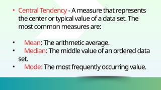 • CentralTendency -Ameasurethatrepresents
thecenterortypicalvalueofadataset.The
mostcommonmeasuresare:
• Mean:Thearithmeticaverage.
• Median:Themiddlevalueofanordereddata
set.
• Mode:Themostfrequentlyoccurringvalue.
 