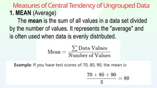 MeasuresofCentralTendencyofUngroupedData
1. MEAN (Average)
The mean is the sum of all values in a data set divided
by the number of values. It represents the "average" and
is often used when data is evenly distributed.
 