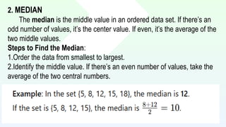 2. MEDIAN
The median is the middle value in an ordered data set. If there’s an
odd number of values, it’s the center value. If even, it’s the average of the
two middle values.
Steps to Find the Median:
1.Order the data from smallest to largest.
2.Identify the middle value. If there’s an even number of values, take the
average of the two central numbers.
 