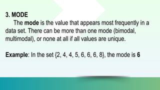 3. MODE
The mode is the value that appears most frequently in a
data set. There can be more than one mode (bimodal,
multimodal), or none at all if all values are unique.
Example: In the set {2, 4, 4, 5, 6, 6, 6, 8}, the mode is 6
 