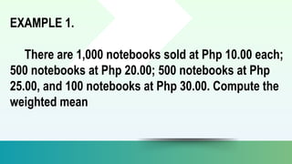 EXAMPLE 1.
There are 1,000 notebooks sold at Php 10.00 each;
500 notebooks at Php 20.00; 500 notebooks at Php
25.00, and 100 notebooks at Php 30.00. Compute the
weighted mean
 