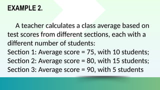 EXAMPLE 2.
A teacher calculates a class average based on
test scores from different sections, each with a
different number of students:
Section 1: Average score = 75, with 10 students;
Section 2: Average score = 80, with 15 students;
Section 3: Average score = 90, with 5 students
 