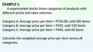 EXAMPLE 3.
A supermarket stocks three categories of products with
different prices and sales volumes:
Category A: Average price per item = P150.00, sold 200 items
Category B: Average price per item = P250, sold 120 items
Category C: Average price per item = P400, sold 60 items
Calculate the weighted average price per item across all
categories.
 