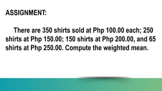 ASSIGNMENT:
There are 350 shirts sold at Php 100.00 each; 250
shirts at Php 150.00; 150 shirts at Php 200.00, and 65
shirts at Php 250.00. Compute the weighted mean.
 