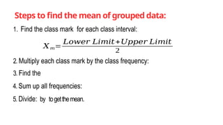 Steps to find the mean of grouped data:
1. Find the class mark for each class interval:
𝑋𝑚=
𝐿𝑜𝑤𝑒𝑟 𝐿𝑖𝑚𝑖𝑡+𝑈𝑝𝑝𝑒𝑟 𝐿𝑖𝑚𝑖𝑡
2
2. Multiply each class mark by the class frequency:
3. Find the
4. Sum up all frequencies:
5. Divide: by togetthemean.
 