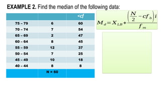 EXAMPLE 2. Find the median of the following data:
<cf
75 – 79 6 60
70 – 74 7 54
65 – 69 2 47
60 – 64 8 45
55 – 59 12 37
50 – 54 7 25
45 – 49 10 18
40 – 44 8 8
N = 60
𝑀𝑑= 𝑋𝐿𝐵 +
(𝑁
2
−𝑐𝑓 𝑏)𝑖
𝑓 𝑚
 