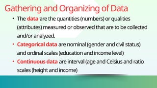 GatheringandOrganizingofData
• The data arethequantities(numbers)orqualities
(attributes)measuredorobservedthataretobecollected
and/oranalyzed.
• Categoricaldata arenominal(genderandcivilstatus)
andordinalscales(educationandincomelevel)
• Continuousdata areinterval(ageandCelsiusandratio
scales(heightandincome)
 