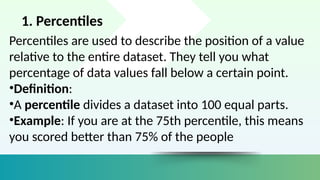 1. Percentiles
Percentiles are used to describe the position of a value
relative to the entire dataset. They tell you what
percentage of data values fall below a certain point.
•Definition:
•A percentile divides a dataset into 100 equal parts.
•Example: If you are at the 75th percentile, this means
you scored better than 75% of the people
 