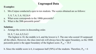 Ungrouped Data
Examples:
1. Mrs.Corpuz conducted a quiz to ten students. The scores obtained are as follows:
5, 8, 7, 6, 3, 6, 10,5,6,4
a. What score corresponds to the 100th percentile?
b. What is the 50th percentile point?
Solution:
c. Arrange the scores in descending order.
10, 8, 7, 6,6, 6,5,5,4,3
The highest is 10, the middle is 6, and the lowest is 3. The one who scored 10 surpassed
all the others. However, the class intervals will always have the upper boundary, so the 100th
percentile point is the upper boundary of the highest score. P100 = 10.5
b. Since the middle score is 6, it surpasses half (50%) of the students. Therefore, P50 = 6
 