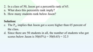 2. In a class of 50, Jason got a percentile rank of 65.
a. What does this percentile rank imply?
b. How many students rank below Jason?
Solution:
c. The P65 implies that Jason got a score higher than 65 percent of
the class.
d. Since there are 50 students in all, the number of students who got
scores below Jason is 50(65%) = 50(0.65) = 32.5
 