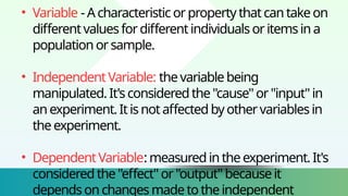 • Variable -Acharacteristicorpropertythatcantakeon
differentvaluesfordifferentindividualsoritemsina
populationorsample.
• IndependentVariable: thevariablebeing
manipulated.It'sconsideredthe"cause"or"input"in
anexperiment.Itisnotaffectedbyothervariablesin
theexperiment.
• DependentVariable:measuredintheexperiment.It's
consideredthe"effect"or"output"becauseit
dependsonchangesmadetotheindependent
 