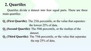 2. Quartiles
Quartiles divide a dataset into four equal parts. There are three
main quartiles:
Q1 (First Quartile): The 25th percentile, or the value that separates
the lowest 25% of data.
Q2 (Second Quartile): The 50th percentile, or the median of the
dataset.
Q3 (Third Quartile): The 75th percentile, or the value that separates
the top 25% of data.
 
