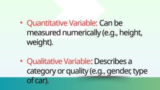 • QuantitativeVariable: Canbe
measurednumerically(e.g.,height,
weight).
• QualitativeVariable:Describesa
categoryorquality(e.g.,gender
,type
ofcar).
 