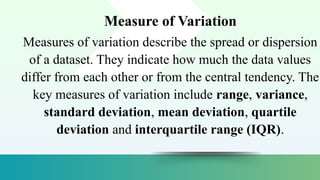Measure of Variation
Measures of variation describe the spread or dispersion
of a dataset. They indicate how much the data values
differ from each other or from the central tendency. The
key measures of variation include range, variance,
standard deviation, mean deviation, quartile
deviation and interquartile range (IQR).
 