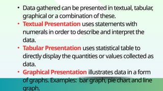 • Datagatheredcanbepresentedintextual,tabular
,
graphicaloracombinationofthese.
• TextualPresentation usesstatementswith
numeralsinordertodescribeandinterpretthe
data.
• TabularPresentation usesstatisticaltableto
directlydisplaythequantitiesorvaluescollectedas
data.
• GraphicalPresentation illustratesdatainaform
ofgraphs.Examples: bargraph,piechartandline
graph.
 