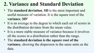 2. Variance and Standard Deviation
• The standard deviation, SD is the most important and
useful measure of variation. It is the square root of the
variance, SD2
• It is an average to the degree to which each set of scores in
the distribution deviates from the mean value.
• It is a more stable measure of variance because it involves
all the scores in a distribution rather than the range.
• The standard deviation is the square root of the
variance, showing the dispersion in the same units as the
data.
 