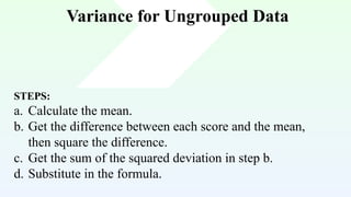 Variance for Ungrouped Data
STEPS:
a. Calculate the mean.
b. Get the difference between each score and the mean,
then square the difference.
c. Get the sum of the squared deviation in step b.
d. Substitute in the formula.
 