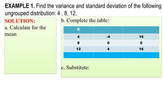 EXAMPLE 1. Find the variance and standard deviation of the following
ungrouped distribution: 4 , 8, 12.
SOLUTION:
a. Calculate for the
mean
b. Complete the table:
c. Substitute:
X
4 -4 16
8 0 0
12 4 16
 