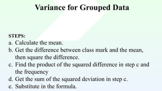 Variance for Grouped Data
STEPS:
a. Calculate the mean.
b. Get the difference between class mark and the mean,
then square the difference.
c. Find the product of the squared difference in step c and
the frequency
d. Get the sum of the squared deviation in step c.
e. Substitute in the formula.
 