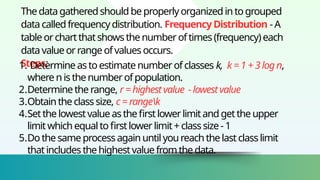 Thedatagatheredshouldbe properlyorganizedintogrouped
datacalledfrequency distribution. FrequencyDistribution - A
tableorchartthatshowsthe number oftimes(frequency) each
datavalueor rangeofvalues occurs.
Steps:
1. Determine astoestimatenumberofclasses k, k=1 +3 logn,
where nis the numberofpopulation.
2.Determinethe range, r= highestvalue -lowestvalue
3.Obtainthe class size, c=rangek
4.Setthe lowestvalue asthefirstlowerlimitand getthe upper
limitwhich equal to firstlowerlimit+classsize- 1
5.Dothe same processagainuntil youreach thelastclasslimit
thatincludes the highestvaluefromthe data.
 