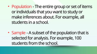 • Population - The entire grouporsetofitems
orindividuals thatyouwantto studyor
makeinferences about.For example,all
students ina school.
• Sample - Asubset ofthe populationthatis
selectedforanalysis.For example,100
students from the school.
 