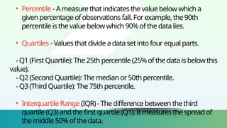 • Percentile -Ameasurethatindicatesthevaluebelowwhicha
givenpercentage ofobservationsfall.Forexample,the 90th
percentile isthevalue belowwhich 90% ofthedatalies.
• Quartiles -Valuesthatdivide adatasetintofourequal parts.
-Q1 (First Quartile):The 25th percentile (25%ofthe dataisbelowthis
value).
-Q2 (SecondQuartile):The medianor50th percentile.
-Q3 (ThirdQuartile):The75thpercentile.
• InterquartileRange (IQR)- Thedifference betweenthe third
quartile (Q3) andthe firstquartile(Q1).Itmeasuresthespreadof
themiddle 50% ofthedata.
 