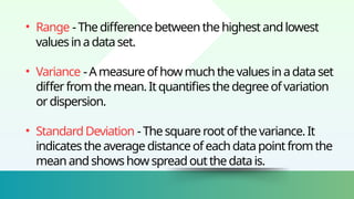 • Range -Thedifferencebetweenthehighestandlowest
valuesinadataset.
• Variance -Ameasureofhowmuchthevaluesinadataset
differfromthemean.Itquantifiesthedegreeofvariation
ordispersion.
• StandardDeviation -Thesquarerootofthevariance.It
indicatestheaveragedistanceofeachdatapointfromthe
meanandshowshowspreadoutthedatais.
 