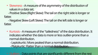 • Skewness - A measureofthe asymmetryofthe distributionof
valuesin adataset.
-Positive Skew(RightSkew):The tail on therightside islongeror
fatter
.
-NegativeSkew (LeftSkew):Thetail onthe leftsideis longeror
fatter
.
• Kurtosis -Ameasure ofthe"tailedness"ofthedatadistribution.It
indicates whetherthe dataismoreorlessoutlier-pronethan a
normal distribution.
-Leptokurtic:More peakedthananormal distribution.
-Platykurtic:Flatterthan anormaldistribution.
• Outliers -Datapointsthatare significantlydifferentfromtherest
 