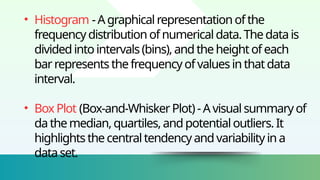 • Histogram -Agraphicalrepresentationofthe
frequencydistributionofnumericaldata.Thedatais
dividedintointervals(bins),andtheheightofeach
barrepresentsthefrequency ofvaluesinthatdata
interval.
• BoxPlot (Box-and-WhiskerPlot)-Avisualsummaryof
dathemedian,quartiles,andpotentialoutliers.It
highlightsthecentraltendency andvariabilityina
dataset.
 