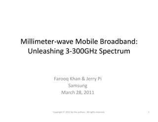 Millimeter-wave Mobile Broadband:
Unleashing 3-300GHz Spectrum
Farooq Khan & Jerry Pi
Samsung
March 28, 2011
1Copyright © 2011 by the authors. All rights reserved.
 