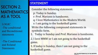 Consider the following statement:
GEC 004 MATHEMATICS IN THE MODERN
SECTION 2.
MATHEMATICS
AS A TOOL
LOGIC
-The conditional
and Biconditional
statements
-The Conditional
and Related
Statements
STATEMENT
1. Today is Sunday and Prof. Mariano is handsome.
Write the following compound statements in
symbolic form.
p: Today is Sunday.
r: Prof. Mariano is handsome.
q: I love Mathematics in the Modern World.
s: I am going to the basketball game.
2. I love MMW or I am not going to the basketball
game.
3. If today is Sunday, then I am not going to the
basketball game.
 