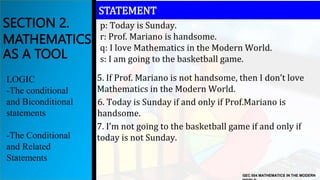 GEC 004 MATHEMATICS IN THE MODERN
SECTION 2.
MATHEMATICS
AS A TOOL
LOGIC
-The conditional
and Biconditional
statements
-The Conditional
and Related
Statements
STATEMENT
p: Today is Sunday.
r: Prof. Mariano is handsome.
q: I love Mathematics in the Modern World.
s: I am going to the basketball game.
5. If Prof. Mariano is not handsome, then I don’t love
Mathematics in the Modern World.
6. Today is Sunday if and only if Prof.Mariano is
handsome.
7. I’m not going to the basketball game if and only if
today is not Sunday.
 
