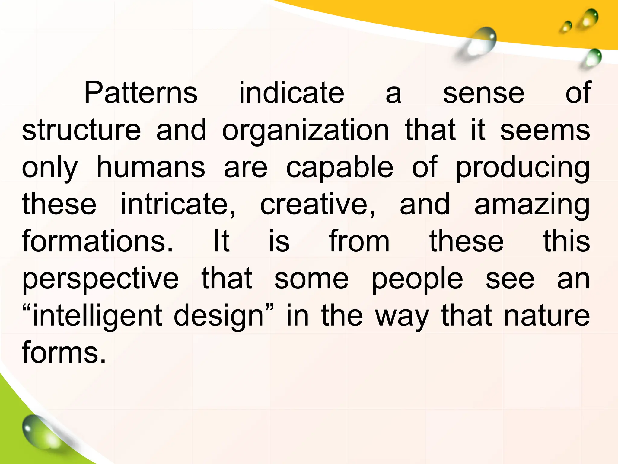 Patterns indicate a sense of
structure and organization that it seems
only humans are capable of producing
these intricate, creative, and amazing
formations. It is from these this
perspective that some people see an
“intelligent design” in the way that nature
forms.
 